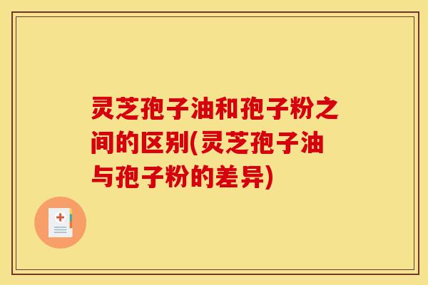 灵芝孢子油和孢子粉之间的区别(灵芝孢子油与孢子粉的差异)