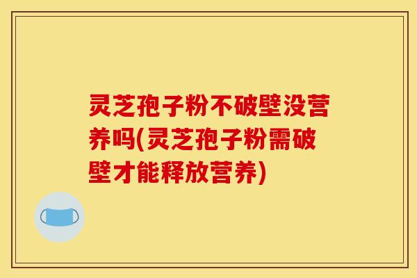 灵芝孢子粉不破壁没营养吗(灵芝孢子粉需破壁才能释放营养)