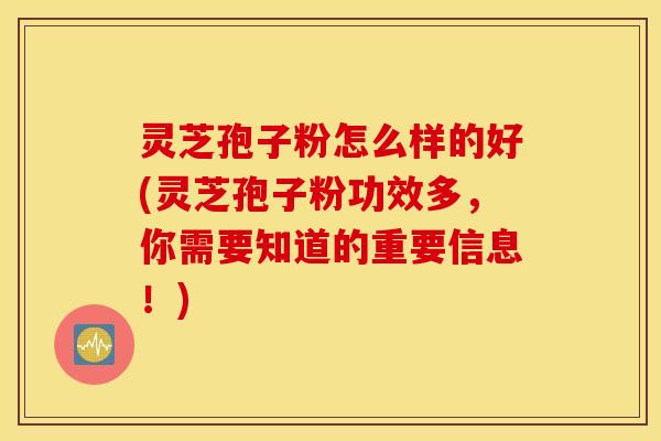 灵芝孢子粉怎么样的好(灵芝孢子粉功效多，你需要知道的重要信息！)