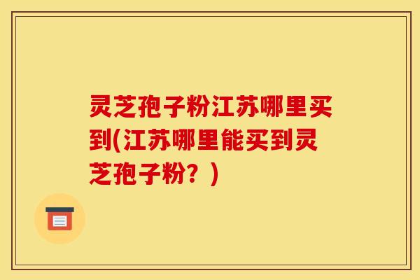 灵芝孢子粉江苏哪里买到(江苏哪里能买到灵芝孢子粉？)