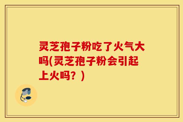 灵芝孢子粉吃了火气大吗(灵芝孢子粉会引起上火吗？)