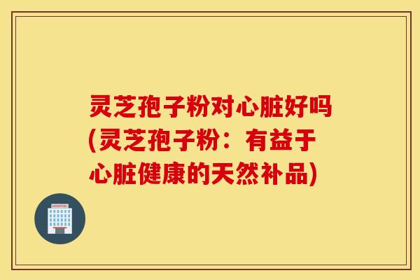灵芝孢子粉对心脏好吗(灵芝孢子粉：有益于心脏健康的天然补品)