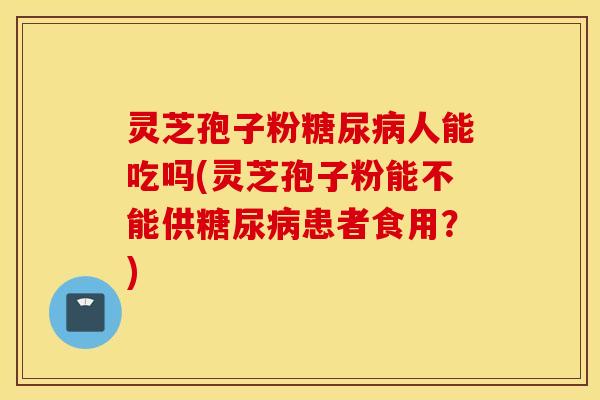 灵芝孢子粉糖尿病人能吃吗(灵芝孢子粉能不能供糖尿病患者食用？)