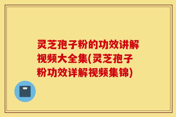 灵芝孢子粉的功效讲解视频大全集(灵芝孢子粉功效详解视频集锦)