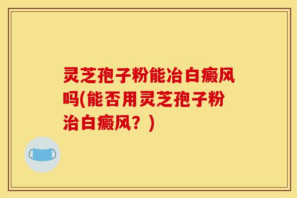 灵芝孢子粉能冶白癜风吗(能否用灵芝孢子粉治白癜风？)