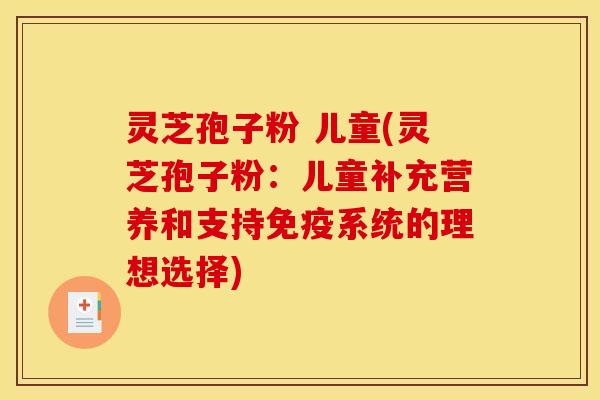 灵芝孢子粉 儿童(灵芝孢子粉：儿童补充营养和支持免疫系统的理想选择)