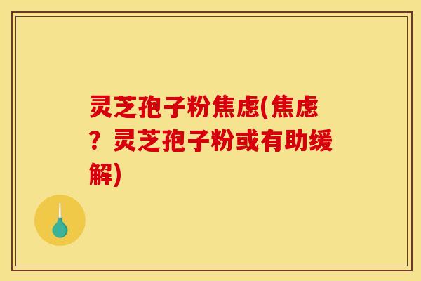 灵芝孢子粉焦虑(焦虑？灵芝孢子粉或有助缓解)