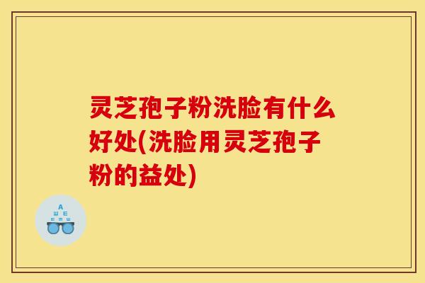 灵芝孢子粉洗脸有什么好处(洗脸用灵芝孢子粉的益处)