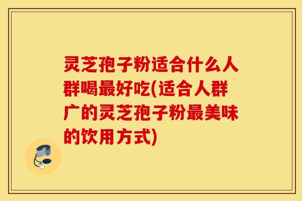 灵芝孢子粉适合什么人群喝最好吃(适合人群广的灵芝孢子粉最美味的饮用方式)