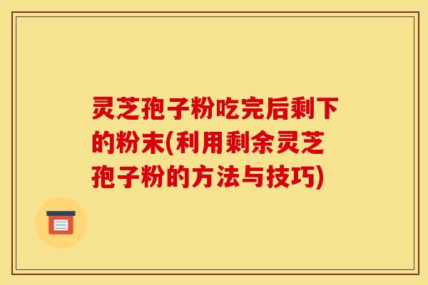 灵芝孢子粉吃完后剩下的粉末(利用剩余灵芝孢子粉的方法与技巧)
