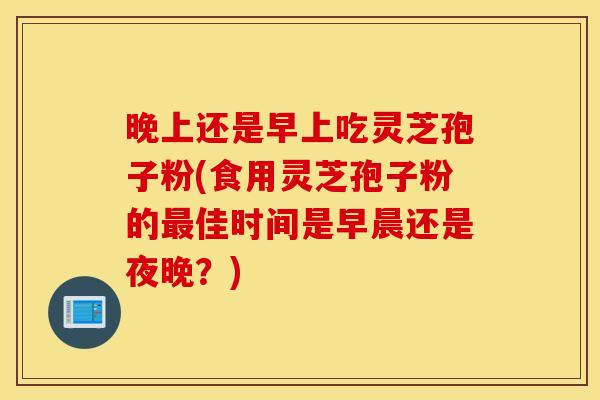 晚上还是早上吃灵芝孢子粉(食用灵芝孢子粉的最佳时间是早晨还是夜晚？)