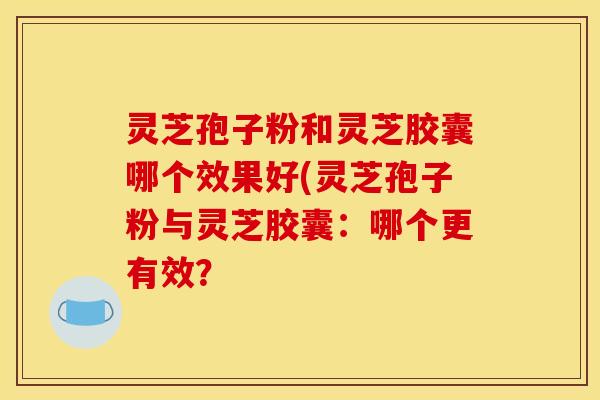 灵芝孢子粉和灵芝胶囊哪个效果好(灵芝孢子粉与灵芝胶囊：哪个更有效？