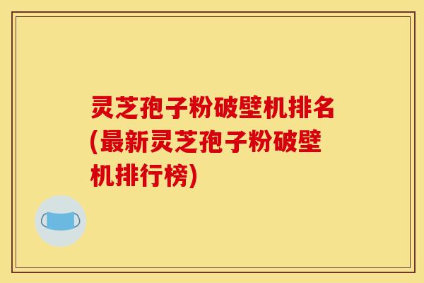 灵芝孢子粉破壁机排名(最新灵芝孢子粉破壁机排行榜)