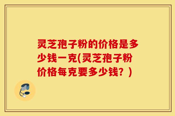 灵芝孢子粉的价格是多少钱一克(灵芝孢子粉价格每克要多少钱？)