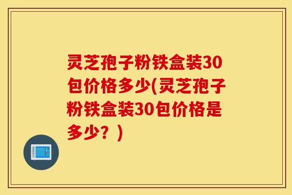 灵芝孢子粉铁盒装30包价格多少(灵芝孢子粉铁盒装30包价格是多少？)