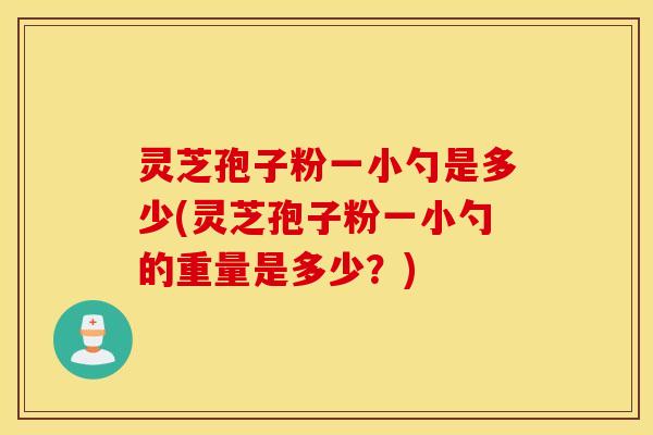 灵芝孢子粉一小勺是多少(灵芝孢子粉一小勺的重量是多少？)
