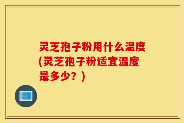 灵芝孢子粉用什么温度(灵芝孢子粉适宜温度是多少？)