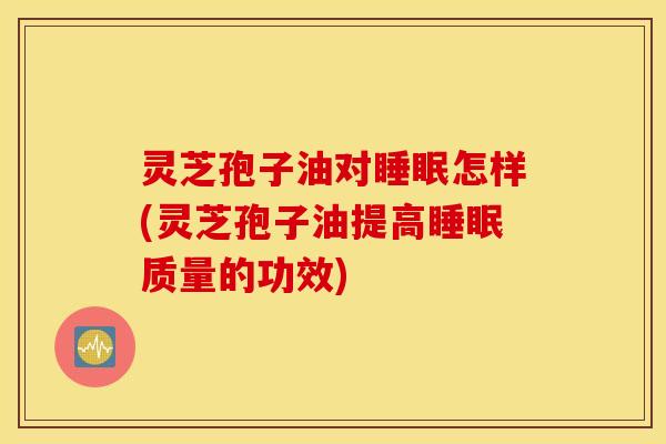 灵芝孢子油对睡眠怎样(灵芝孢子油提高睡眠质量的功效)