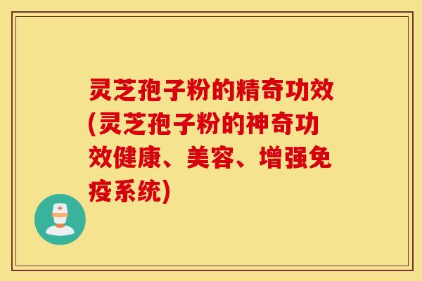 灵芝孢子粉的精奇功效(灵芝孢子粉的神奇功效健康、美容、增强免疫系统)