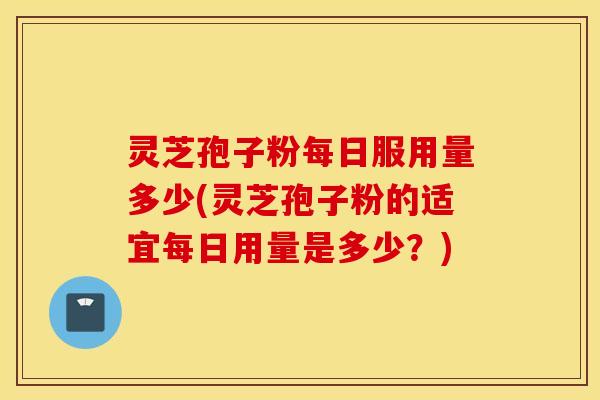灵芝孢子粉每日服用量多少(灵芝孢子粉的适宜每日用量是多少？)