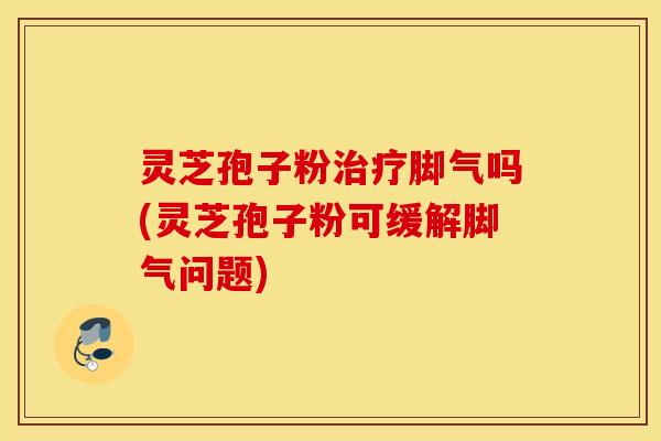 灵芝孢子粉治疗脚气吗(灵芝孢子粉可缓解脚气问题)