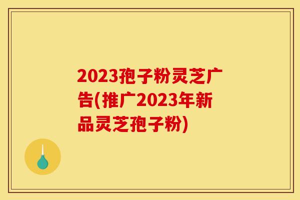 2023孢子粉灵芝广告(推广2023年新品灵芝孢子粉)