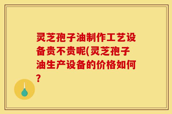 灵芝孢子油制作工艺设备贵不贵呢(灵芝孢子油生产设备的价格如何？