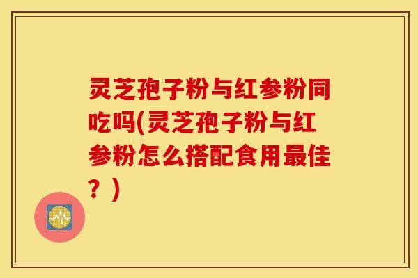 灵芝孢子粉与红参粉同吃吗(灵芝孢子粉与红参粉怎么搭配食用最佳？)