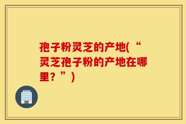 孢子粉灵芝的产地(“灵芝孢子粉的产地在哪里？”)