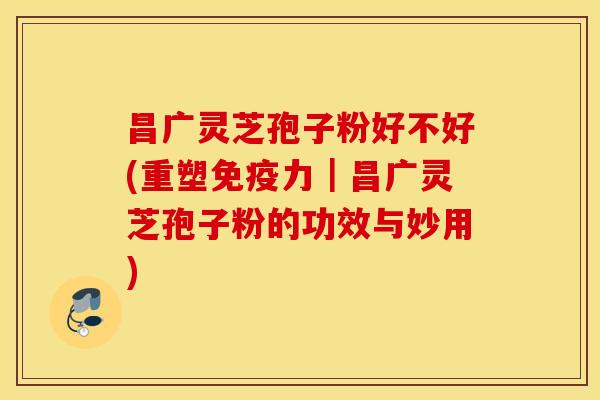 昌广灵芝孢子粉好不好(重塑免疫力｜昌广灵芝孢子粉的功效与妙用)