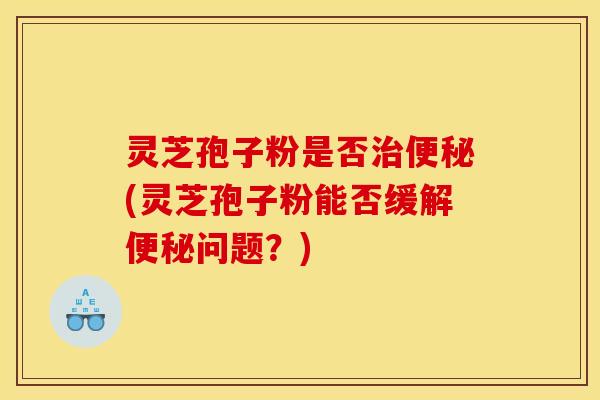 灵芝孢子粉是否治便秘(灵芝孢子粉能否缓解便秘问题？)
