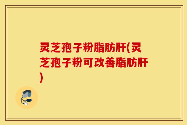 灵芝孢子粉脂肪肝(灵芝孢子粉可改善脂肪肝)
