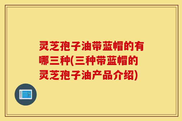 灵芝孢子油带蓝帽的有哪三种(三种带蓝帽的灵芝孢子油产品介绍)