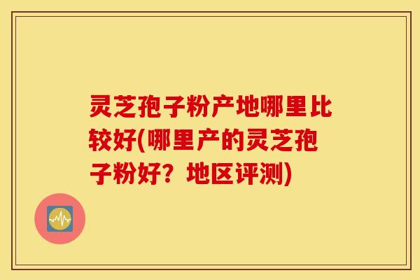 灵芝孢子粉产地哪里比较好(哪里产的灵芝孢子粉好？地区评测)
