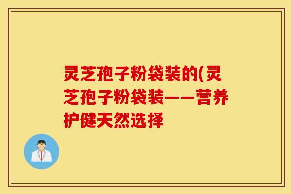 灵芝孢子粉袋装的(灵芝孢子粉袋装——营养护健天然选择