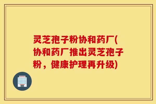 灵芝孢子粉协和药厂(协和药厂推出灵芝孢子粉，健康护理再升级)