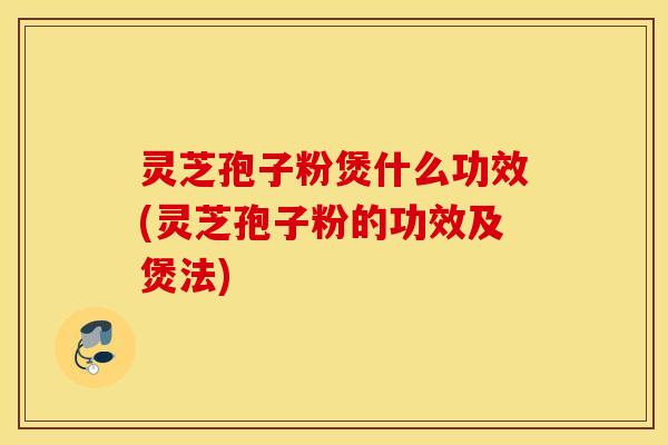 灵芝孢子粉煲什么功效(灵芝孢子粉的功效及煲法)