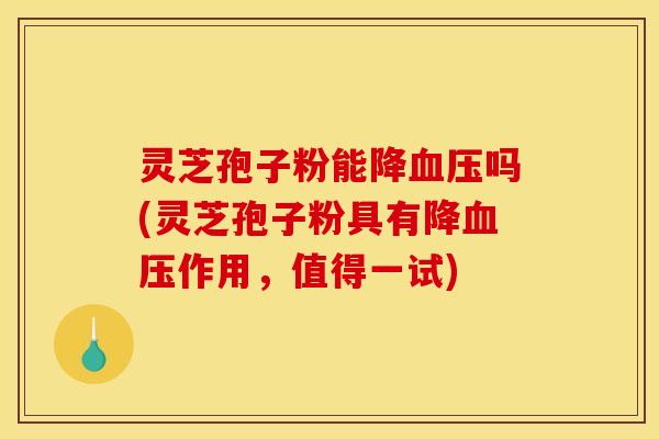 灵芝孢子粉能降血压吗(灵芝孢子粉具有降血压作用，值得一试)