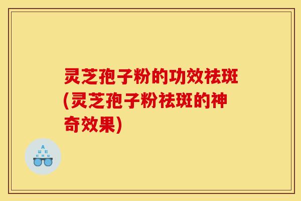 灵芝孢子粉的功效祛斑(灵芝孢子粉祛斑的神奇效果)