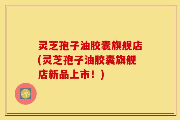 灵芝孢子油胶囊旗舰店(灵芝孢子油胶囊旗舰店新品上市！)