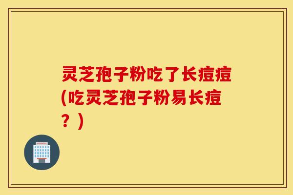 灵芝孢子粉吃了长痘痘(吃灵芝孢子粉易长痘？)
