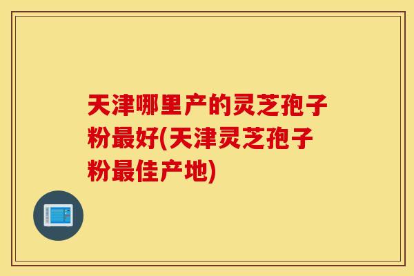 天津哪里产的灵芝孢子粉最好(天津灵芝孢子粉最佳产地)