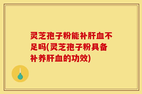 灵芝孢子粉能补肝血不足吗(灵芝孢子粉具备补养肝血的功效)