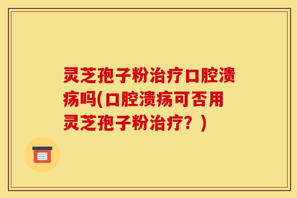 灵芝孢子粉治疗口腔溃疡吗(口腔溃疡可否用灵芝孢子粉治疗？)