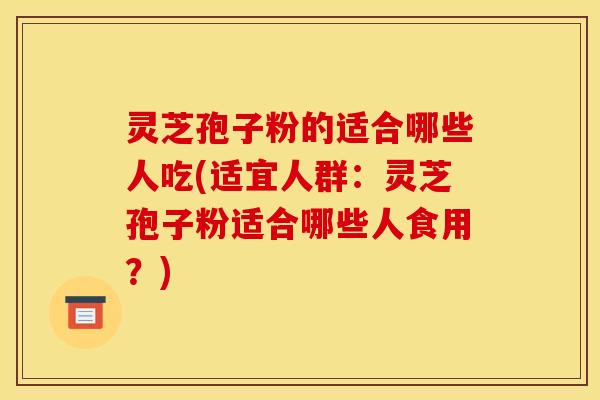 灵芝孢子粉的适合哪些人吃(适宜人群：灵芝孢子粉适合哪些人食用？)