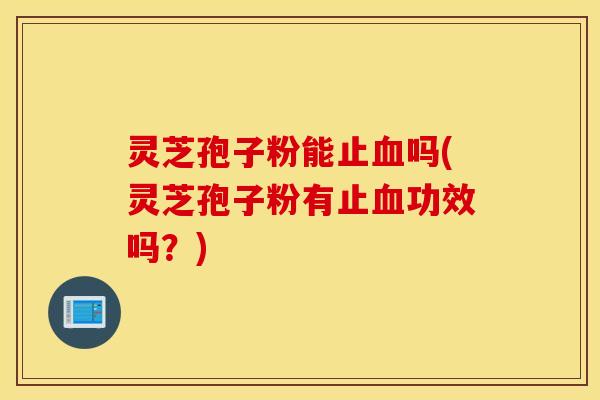 灵芝孢子粉能止血吗(灵芝孢子粉有止血功效吗？)