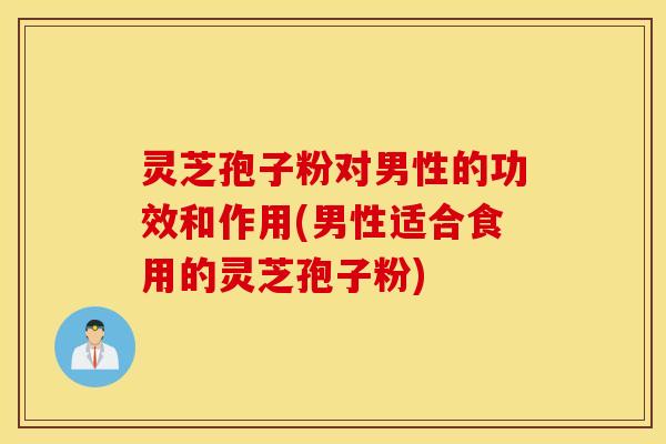 灵芝孢子粉对男性的功效和作用(男性适合食用的灵芝孢子粉)
