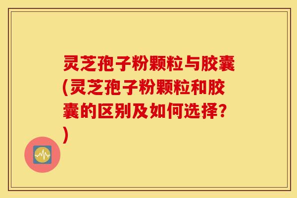 灵芝孢子粉颗粒与胶囊(灵芝孢子粉颗粒和胶囊的区别及如何选择？)
