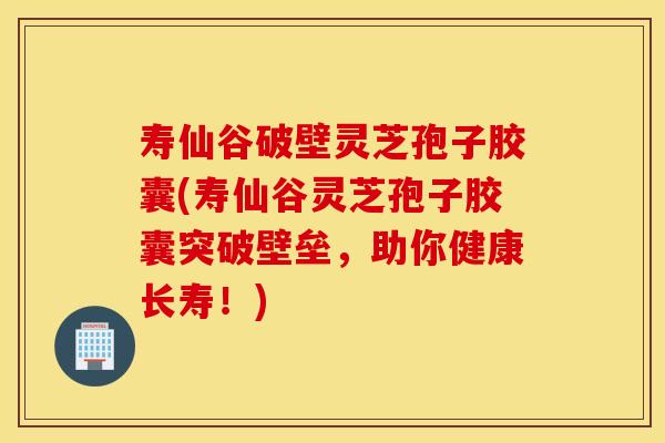 寿仙谷破壁灵芝孢子胶囊(寿仙谷灵芝孢子胶囊突破壁垒，助你健康长寿！)
