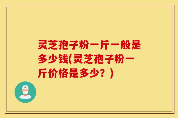 灵芝孢子粉一斤一般是多少钱(灵芝孢子粉一斤价格是多少？)